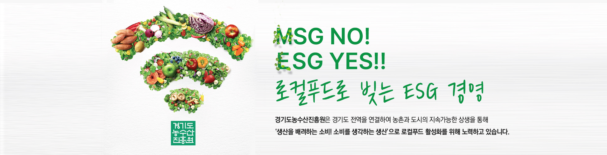 경기도농수산진흥원 - MSG NO! ESG YES!! 로컬푸드로 빚는 ESG경영 - 경기도농수산진흥원은 경기도 전역을 연결하여 농촌과 도시의 지속가능한 '상생을 통해 생산을 배려하는 소비! 소비를 생각하는 생산'으로 로컬푸드 활성화를 위해 노력하고 있습니다.